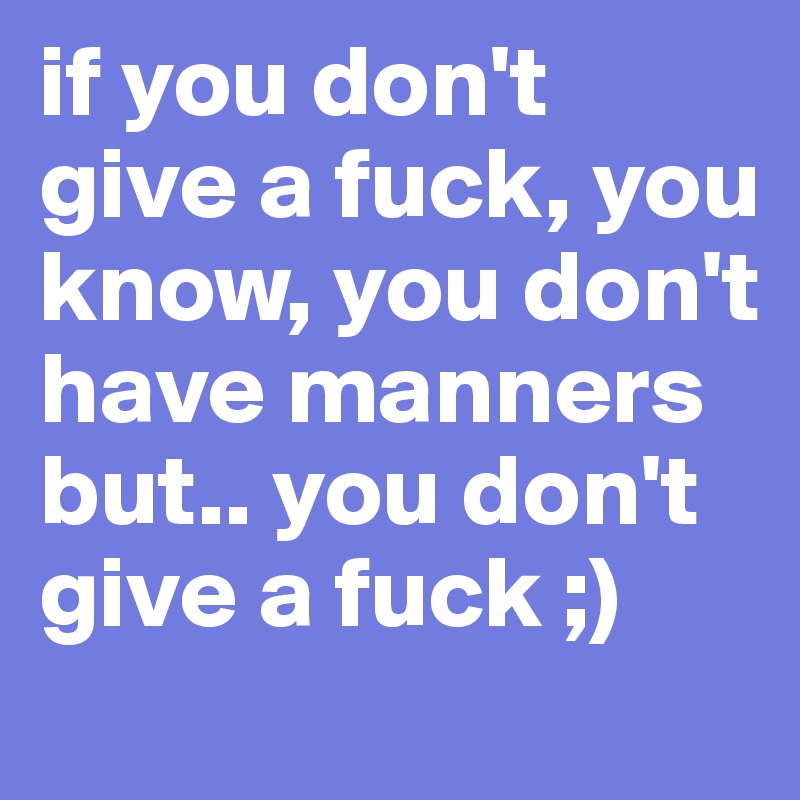 if you don't give a fuck, you know, you don't have manners but.. you don't give a fuck ;) 