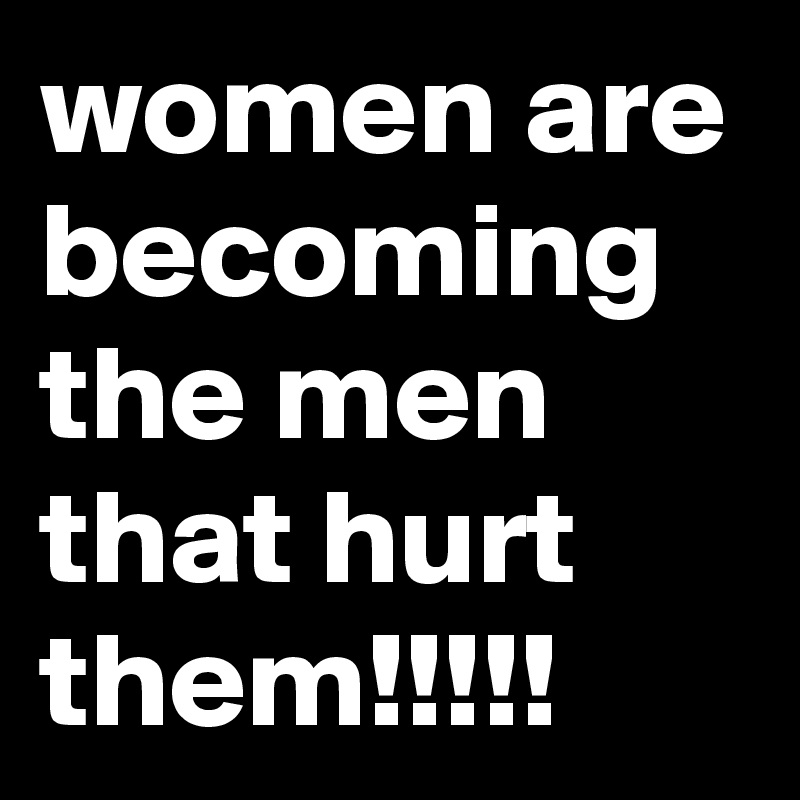 women are becoming the men that hurt them!!!!!