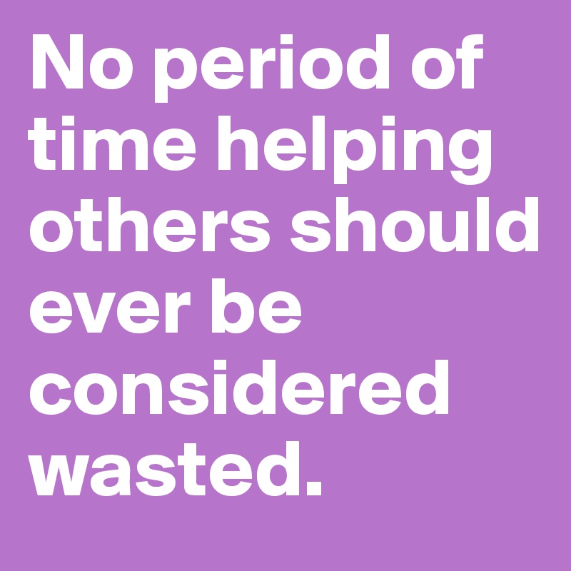 No period of time helping others should ever be considered wasted.