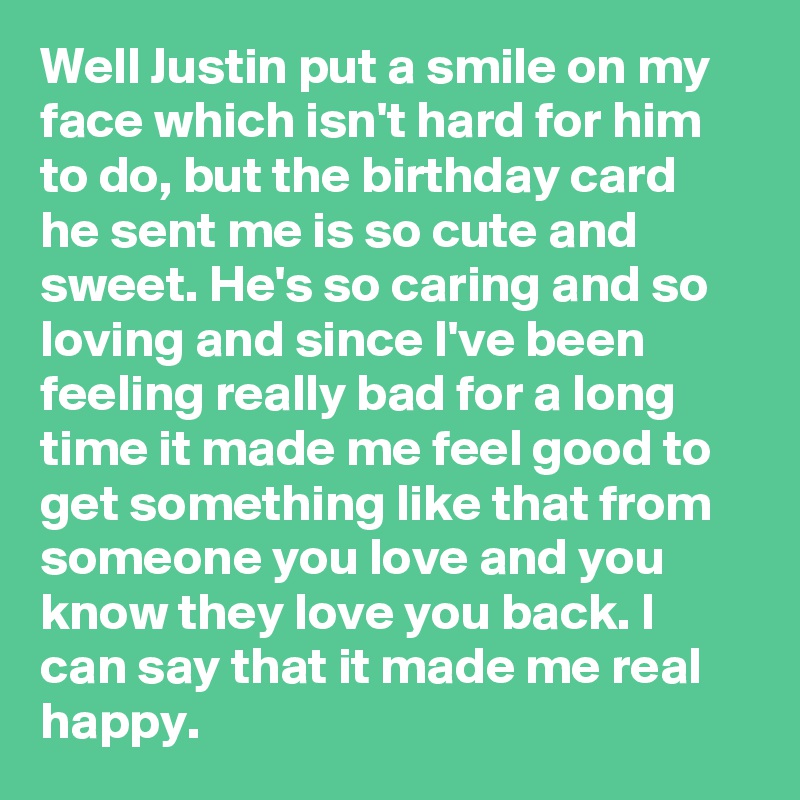 Well Justin put a smile on my face which isn't hard for him to do, but the birthday card he sent me is so cute and sweet. He's so caring and so loving and since I've been feeling really bad for a long time it made me feel good to get something like that from someone you love and you know they love you back. I can say that it made me real happy. 