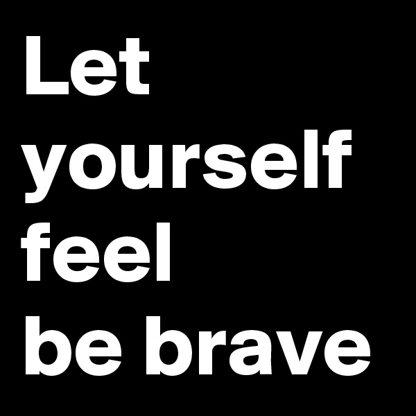 Let yourself feel 
be brave