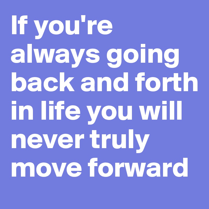 If you're always going back and forth in life you will never truly move forward