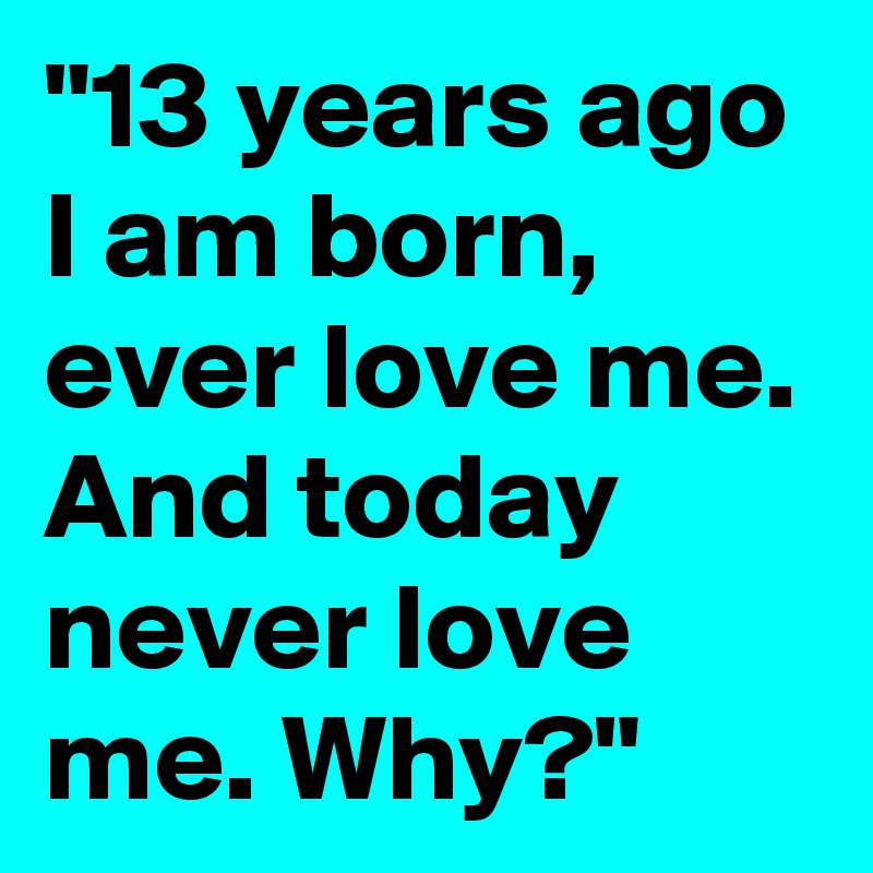 "13 years ago I am born, ever love me. And today never love me. Why?"