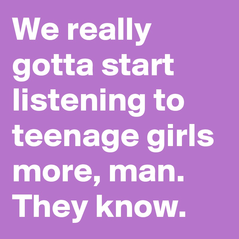 We really gotta start listening to teenage girls more, man. They know.