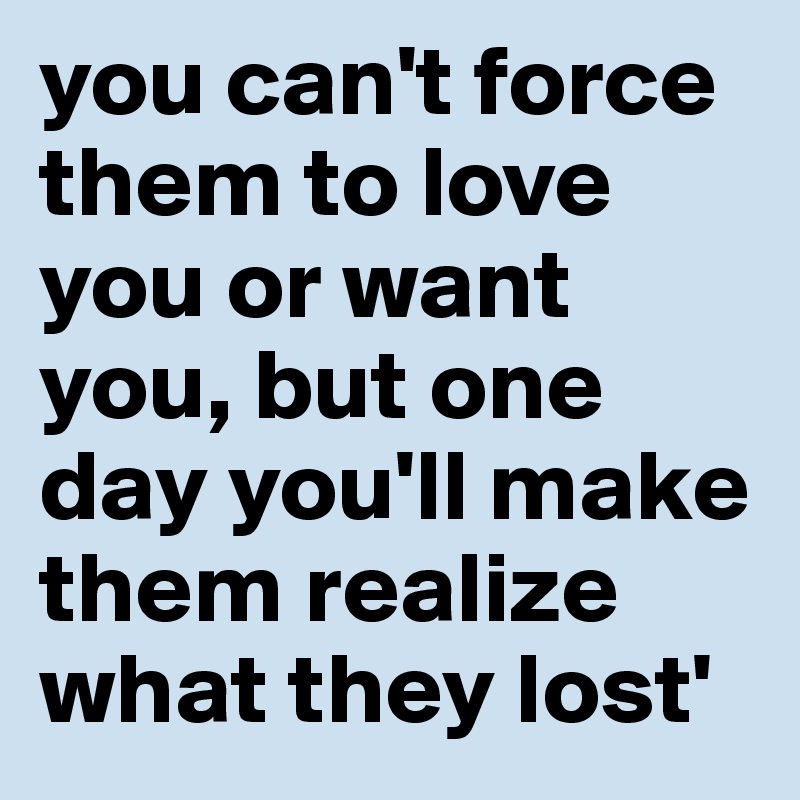 you can't force them to love you or want you, but one day you'll make them realize what they lost'