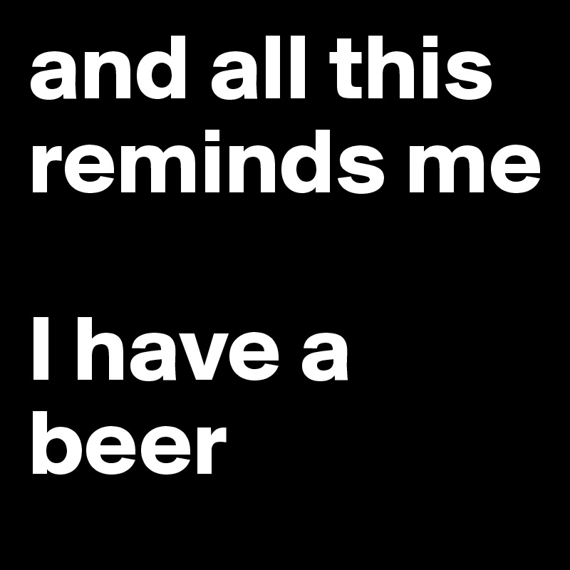 and all this reminds me 

I have a beer