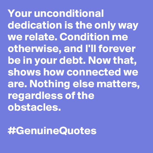 Your unconditional dedication is the only way we relate. Condition me otherwise, and I'll forever be in your debt. Now that, shows how connected we are. Nothing else matters, regardless of the obstacles. 

#GenuineQuotes
