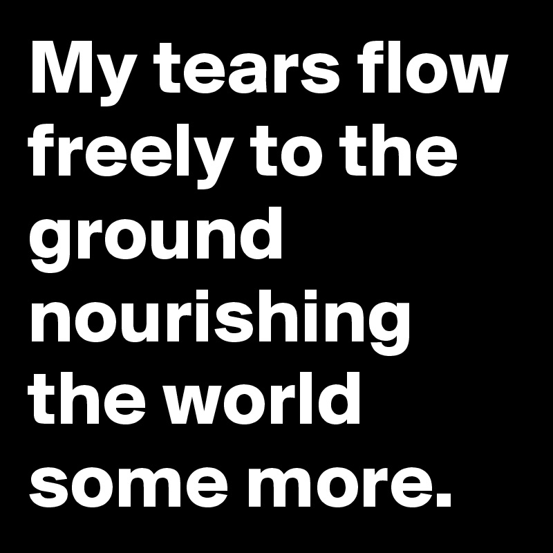 My tears flow freely to the ground nourishing the world some more.