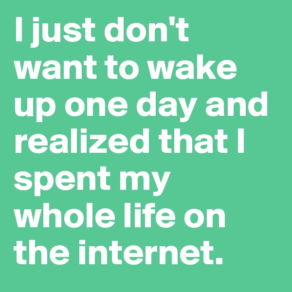 I just don't want to wake up one day and realized that I spent my whole life on the internet.