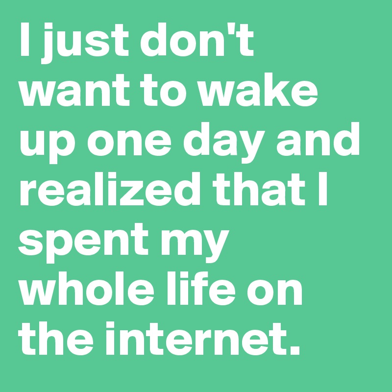 I just don't want to wake up one day and realized that I spent my whole life on the internet.