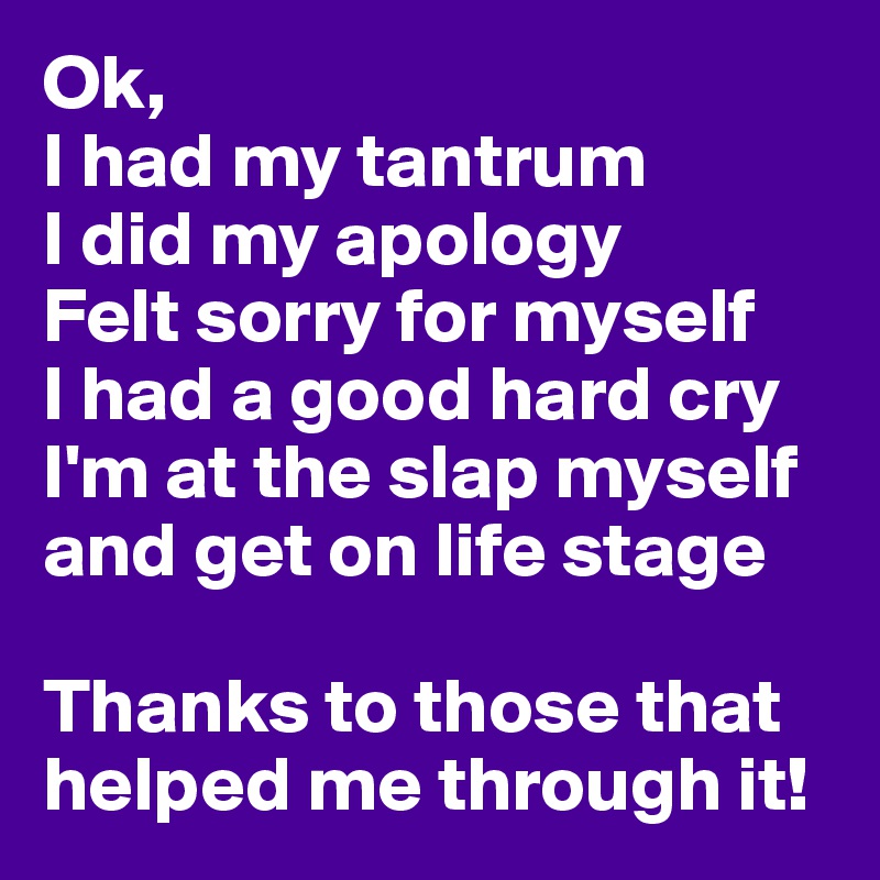 Ok,
I had my tantrum
I did my apology
Felt sorry for myself
I had a good hard cry
I'm at the slap myself and get on life stage

Thanks to those that helped me through it!