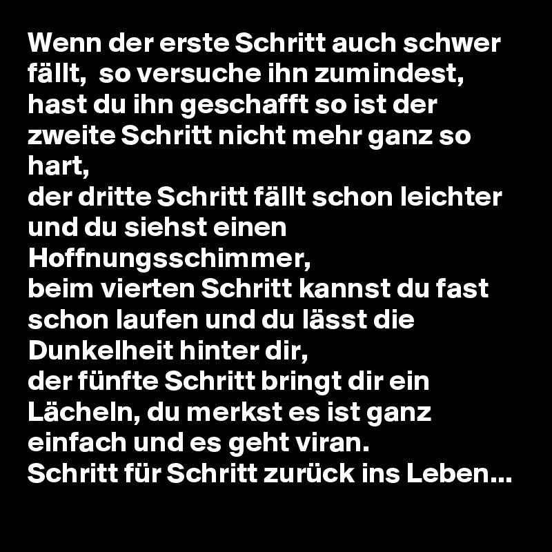 Wenn der erste Schritt auch schwer fällt,  so versuche ihn zumindest,
hast du ihn geschafft so ist der zweite Schritt nicht mehr ganz so hart,
der dritte Schritt fällt schon leichter und du siehst einen Hoffnungsschimmer,
beim vierten Schritt kannst du fast schon laufen und du lässt die Dunkelheit hinter dir,
der fünfte Schritt bringt dir ein Lächeln, du merkst es ist ganz einfach und es geht viran.
Schritt für Schritt zurück ins Leben...