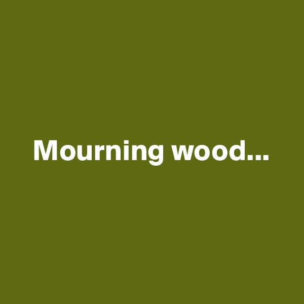 



   Mourning wood...



