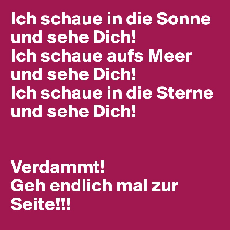 Ich schaue in die Sonne und sehe Dich!
Ich schaue aufs Meer und sehe Dich!
Ich schaue in die Sterne und sehe Dich!


Verdammt! 
Geh endlich mal zur Seite!!!