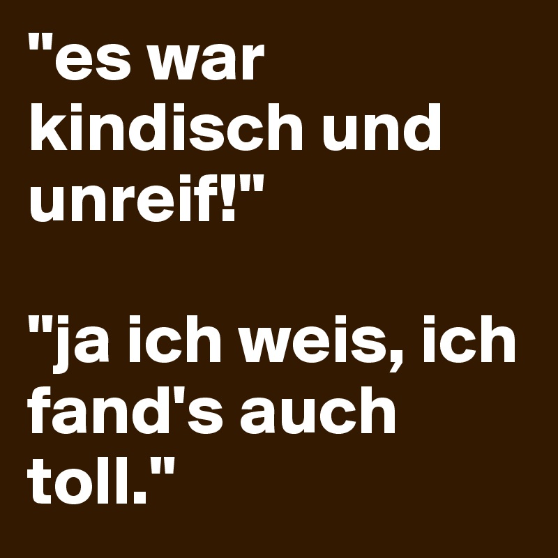 "es war kindisch und unreif!"

"ja ich weis, ich fand's auch toll."