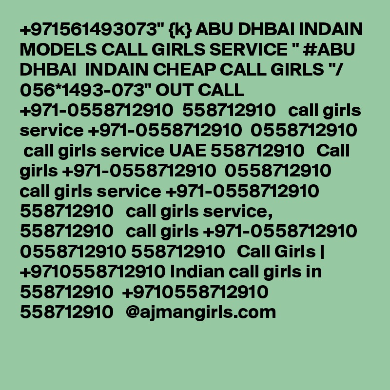 +971561493073" {k} ABU DHBAI INDAIN MODELS CALL GIRLS SERVICE " #ABU DHBAI  INDAIN CHEAP CALL GIRLS "/ 056*1493-073" OUT CALL +971-0558712910  558712910   call girls service +971-0558712910  0558712910   call girls service UAE 558712910   Call girls +971-0558712910  0558712910   call girls service +971-0558712910 558712910   call girls service, 558712910   call girls +971-0558712910  0558712910 558712910   Call Girls | +9710558712910 Indian call girls in 558712910  +9710558712910 558712910   @ajmangirls.com 