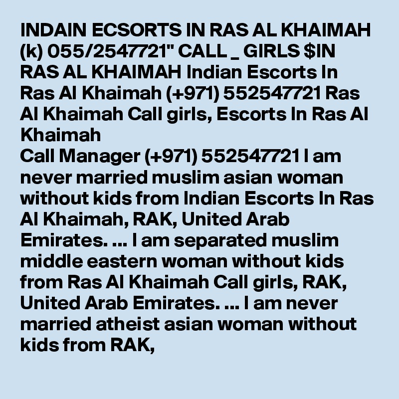 INDAIN ECSORTS IN RAS AL KHAIMAH (k) 055/2547721" CALL _ GIRLS $IN RAS AL KHAIMAH Indian Escorts In Ras Al Khaimah (+971) 552547721 Ras Al Khaimah Call girls, Escorts In Ras Al Khaimah
Call Manager (+971) 552547721 I am never married muslim asian woman without kids from Indian Escorts In Ras Al Khaimah, RAK, United Arab Emirates. ... I am separated muslim middle eastern woman without kids from Ras Al Khaimah Call girls, RAK, United Arab Emirates. ... I am never married atheist asian woman without kids from RAK, 

