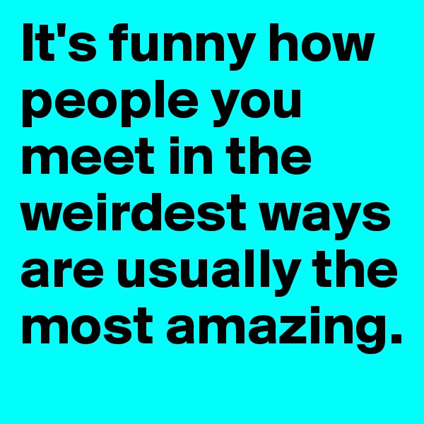 It's funny how people you meet in the weirdest ways are usually the most amazing. 