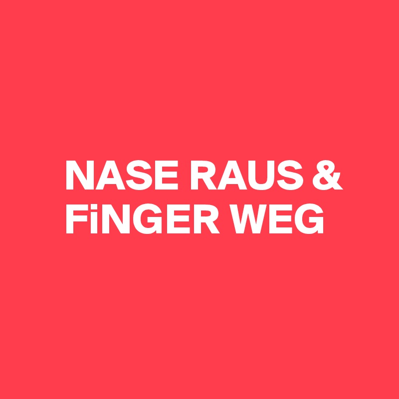 


     NASE RAUS &    
     FiNGER WEG


