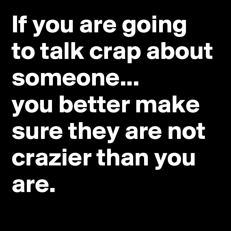 If you are going to talk crap about someone...
you better make sure they are not crazier than you are.