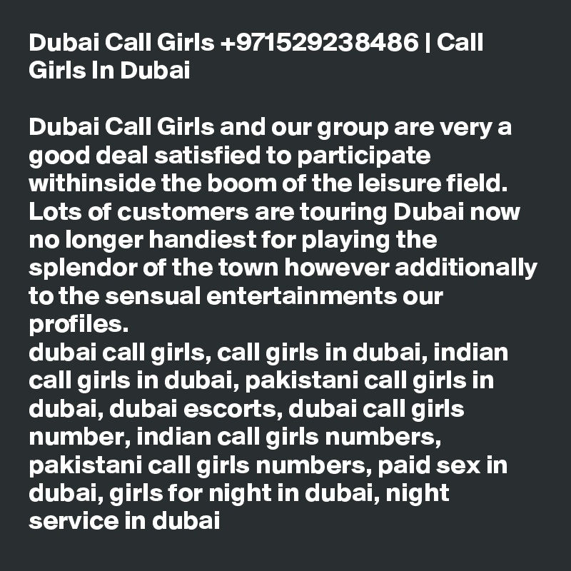 Dubai Call Girls +971529238486 | Call Girls In Dubai

Dubai Call Girls and our group are very a good deal satisfied to participate withinside the boom of the leisure field. Lots of customers are touring Dubai now no longer handiest for playing the splendor of the town however additionally to the sensual entertainments our profiles.
dubai call girls, call girls in dubai, indian call girls in dubai, pakistani call girls in dubai, dubai escorts, dubai call girls number, indian call girls numbers, pakistani call girls numbers, paid sex in dubai, girls for night in dubai, night service in dubai