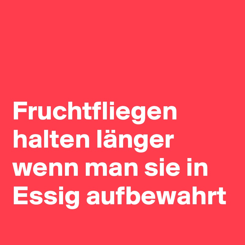 


Fruchtfliegen halten länger wenn man sie in Essig aufbewahrt