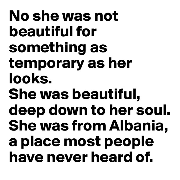 No she was not beautiful for something as temporary as her looks.
She was beautiful, deep down to her soul.
She was from Albania, a place most people have never heard of.