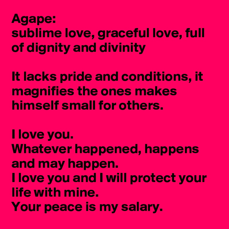 Agape:
sublime love, graceful love, full of dignity and divinity

It lacks pride and conditions, it magnifies the ones makes himself small for others. 

I love you.
Whatever happened, happens and may happen. 
I love you and I will protect your life with mine.
Your peace is my salary. 