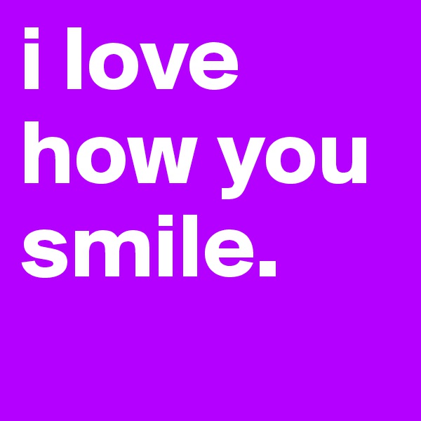 i love how you smile. 
