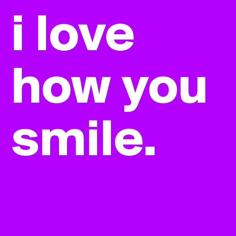 i love how you smile. 
