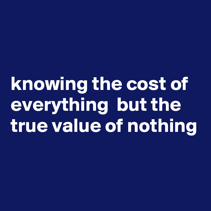 


knowing the cost of everything  but the true value of nothing

