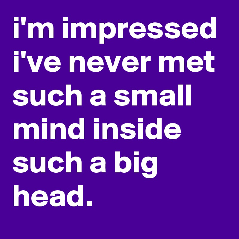 i'm impressed i've never met such a small mind inside such a big head.