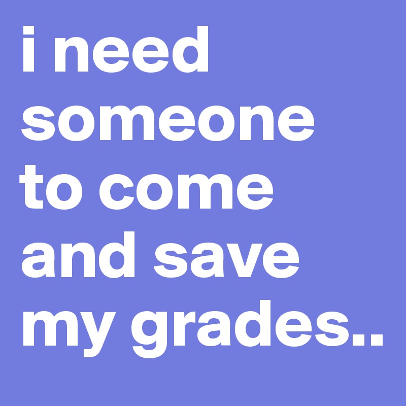 i need someone to come and save my grades..
