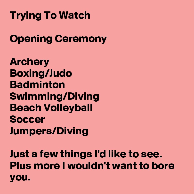 Trying To Watch

Opening Ceremony

Archery
Boxing/Judo
Badminton
Swimming/Diving
Beach Volleyball
Soccer
Jumpers/Diving

Just a few things I'd like to see. Plus more I wouldn't want to bore you.