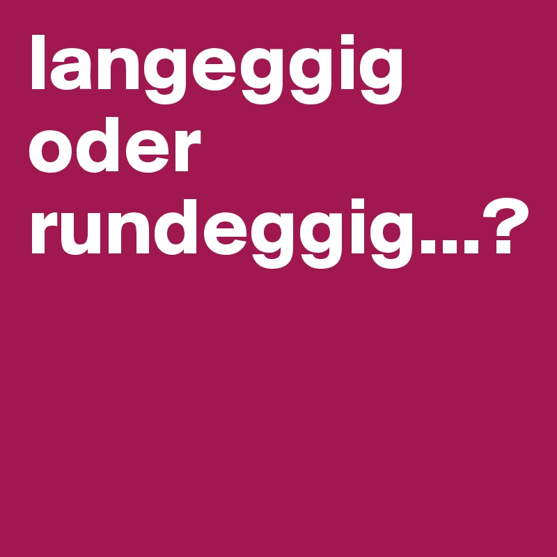 langeggig oder rundeggig...?

