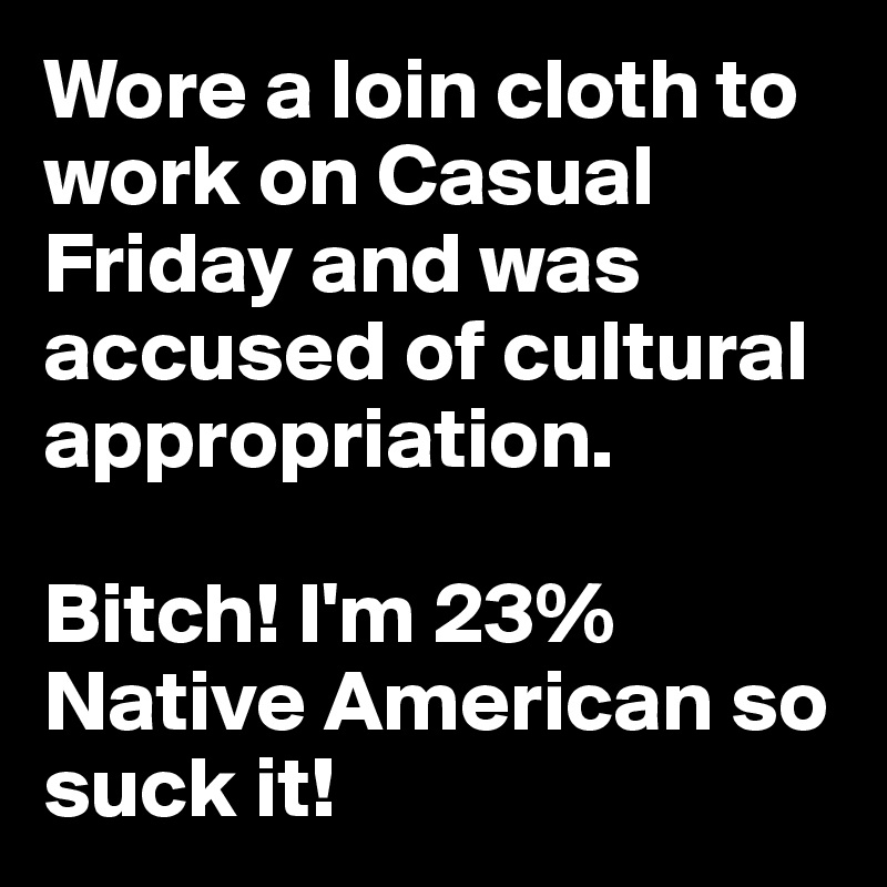 Wore a loin cloth to work on Casual Friday and was accused of cultural appropriation.

Bitch! I'm 23% Native American so suck it!