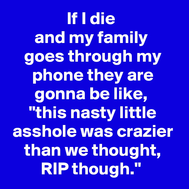 If I die 
and my family 
goes through my phone they are gonna be like, 
"this nasty little asshole was crazier than we thought, RIP though." 