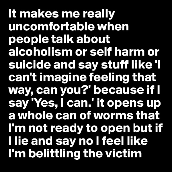 It makes me really uncomfortable when people talk about alcoholism or self harm or suicide and say stuff like 'I can't imagine feeling that way, can you?' because if I say 'Yes, I can.' it opens up a whole can of worms that I'm not ready to open but if I lie and say no I feel like I'm belittling the victim