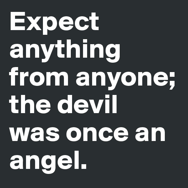 Expect anything from anyone;
the devil
was once an angel.