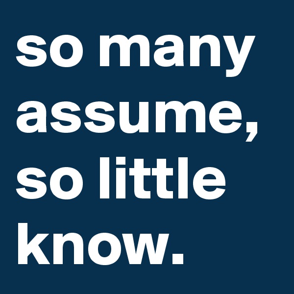 so many assume, so little know.