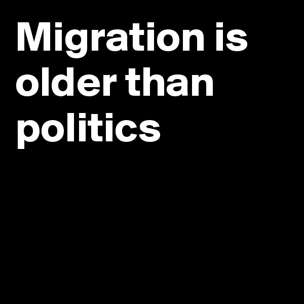 Migration is 
older than
politics


