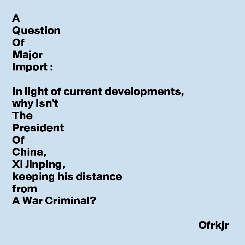 A
Question
Of 
Major 
Import :

In light of current developments, 
why isn't 
The
President
Of
China,
Xi Jinping, 
keeping his distance
from 
A War Criminal?
                                  
                                                                                 Ofrkjr