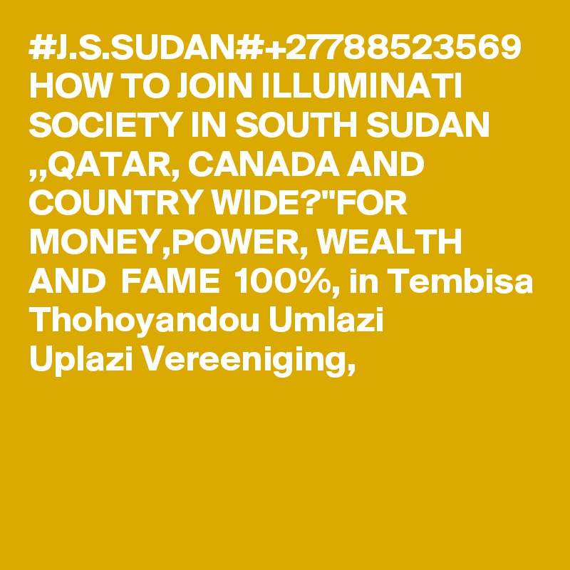#J.S.SUDAN#+27788523569 HOW TO JOIN ILLUMINATI SOCIETY IN SOUTH SUDAN ,,QATAR, CANADA AND COUNTRY WIDE?''FOR MONEY,POWER, WEALTH AND  FAME  100%, in Tembisa Thohoyandou Umlazi
Uplazi Vereeniging,