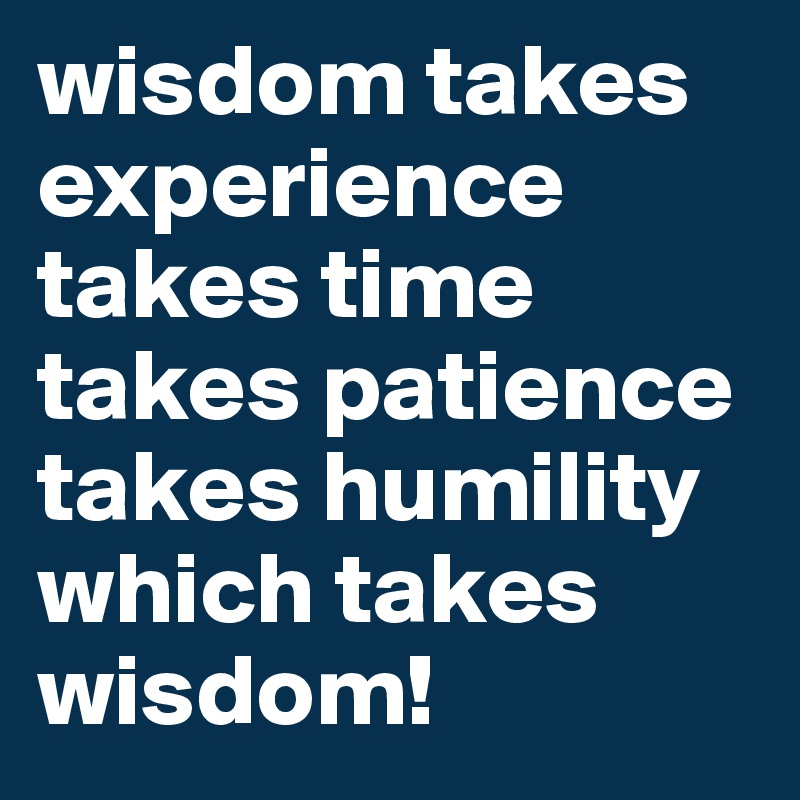 wisdom takes experience takes time 
takes patience takes humility
which takes
wisdom!
