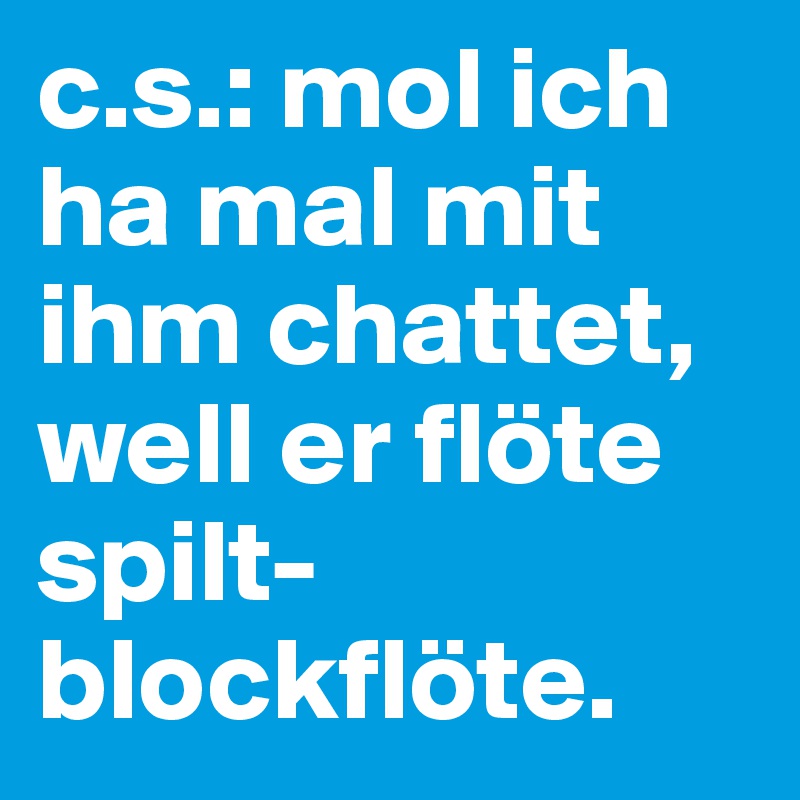 c.s.: mol ich ha mal mit ihm chattet, well er flöte spilt-blockflöte.