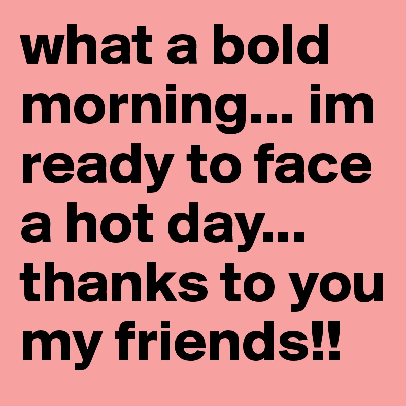 what a bold morning... im ready to face a hot day... thanks to you my friends!!