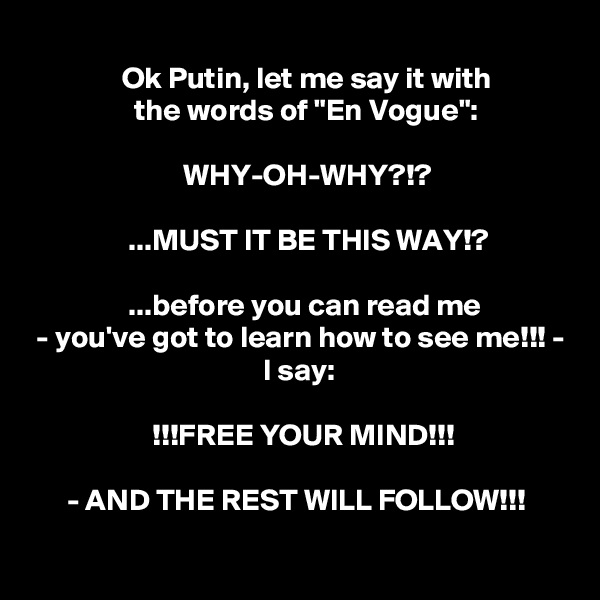 
               Ok Putin, let me say it with
                 the words of "En Vogue":

                         WHY-OH-WHY?!?

                ...MUST IT BE THIS WAY!?

                ...before you can read me
 - you've got to learn how to see me!!! -
                                      I say:

                    !!!FREE YOUR MIND!!!

      - AND THE REST WILL FOLLOW!!!
