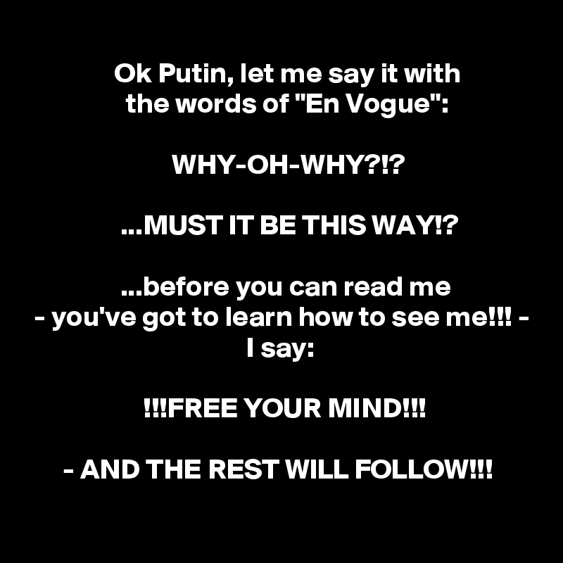 
               Ok Putin, let me say it with
                 the words of "En Vogue":

                         WHY-OH-WHY?!?

                ...MUST IT BE THIS WAY!?

                ...before you can read me
 - you've got to learn how to see me!!! -
                                      I say:

                    !!!FREE YOUR MIND!!!

      - AND THE REST WILL FOLLOW!!!
