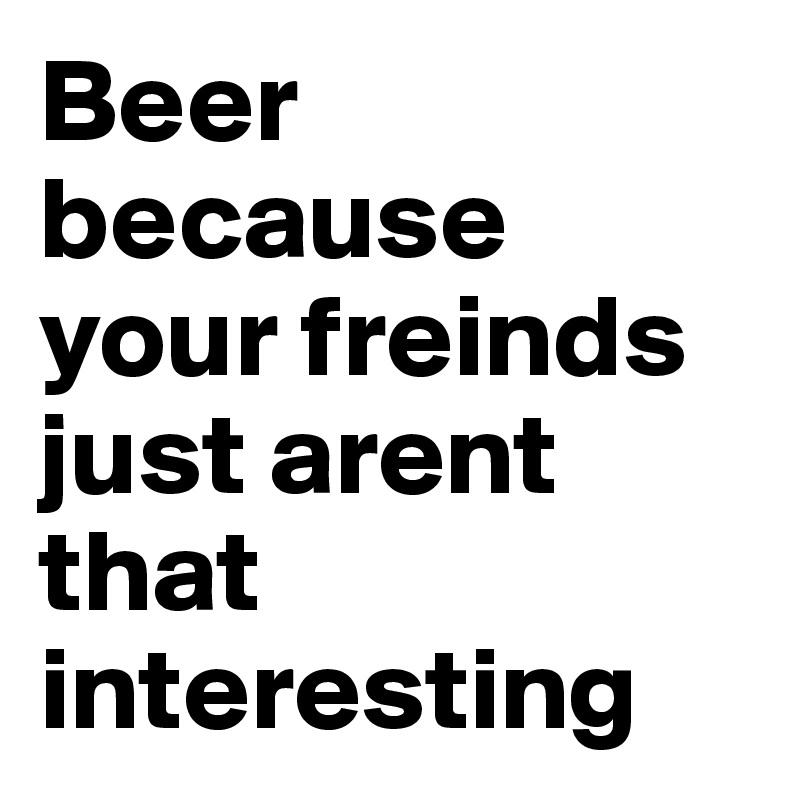 Beer because your freinds just arent that interesting