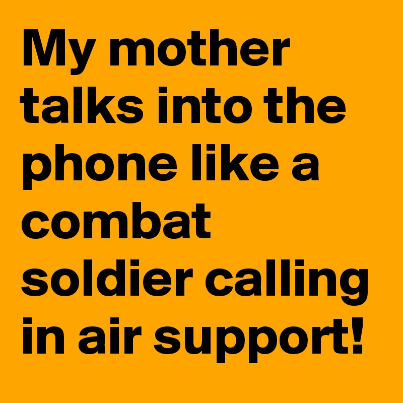 My mother talks into the phone like a combat soldier calling in air support!